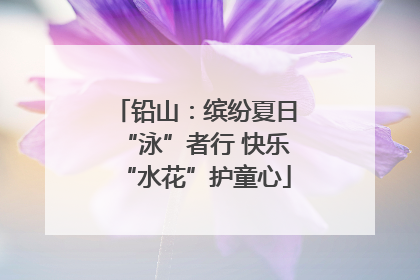 铅山：缤纷夏日“泳”者行 快乐“水花”护童心