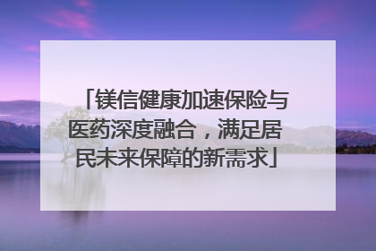 镁信健康加速保险与医药深度融合，满足居民未来保障的新需求