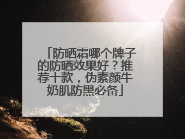 防晒霜哪个牌子的防晒效果好？推荐十款，伪素颜牛奶肌防黑必备