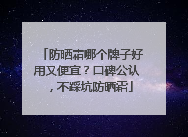 防晒霜哪个牌子好用又便宜？口碑公认，不踩坑防晒霜