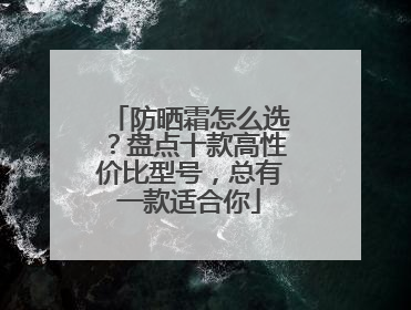 防晒霜怎么选？盘点十款高性价比型号，总有一款适合你