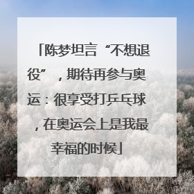 陈梦坦言“不想退役”，期待再参与奥运：很享受打乒乓球，在奥运会上是我最幸福的时候