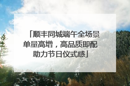 顺丰同城端午全场景单量高增，高品质即配助力节日仪式感