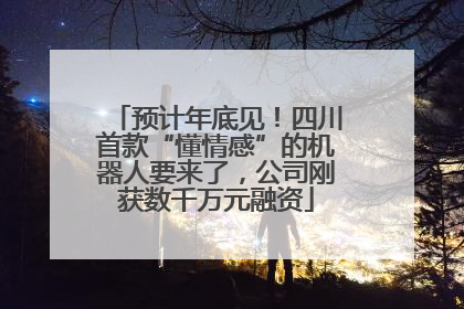 预计年底见！四川首款“懂情感”的机器人要来了，公司刚获数千万元融资
