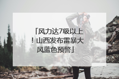 风力达7级以上！山西发布雷暴大风蓝色预警