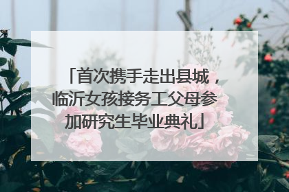首次携手走出县城，临沂女孩接务工父母参加研究生毕业典礼