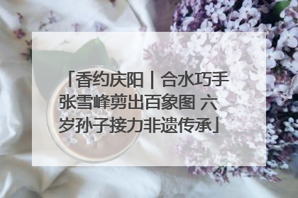 香约庆阳｜合水巧手张雪峰剪出百象图 六岁孙子接力非遗传承
