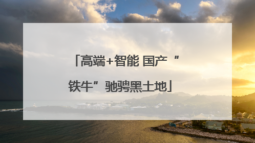 高端+智能 国产“铁牛”驰骋黑土地
