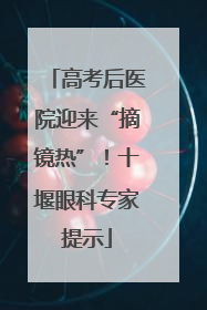 高考后医院迎来“摘镜热”！十堰眼科专家提示