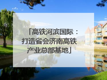 高铁河滨国际：打造省会济南高铁产业总部基地