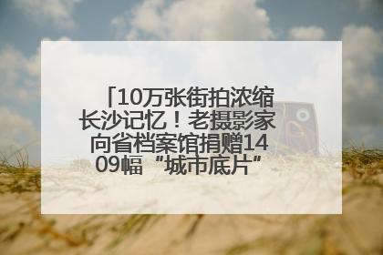 10万张街拍浓缩长沙记忆！老摄影家向省档案馆捐赠1409幅“城市底片”，有你的故事吗？