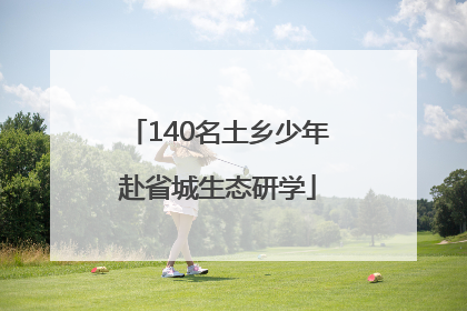 140名土乡少年赴省城生态研学