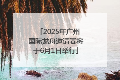 2025年广州国际龙舟邀请赛将于6月1日举行