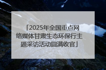 2025年全国重点网络媒体甘肃生态环保行主题采访活动圆满收官