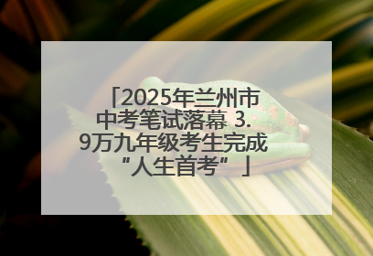 2025年兰州市中考笔试落幕 3.9万九年级考生完成“人生首考”