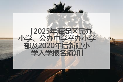 2025年海淀区民办小学、公办中学举办小学部及2020年后新建小学入学报名须知