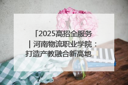2025高招全服务｜河南物流职业学院：打造产教融合新高地 推动高质量快速发展