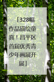 328幅作品描绘童真！昌平区首届优秀青少年画展开展