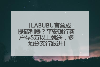 LABUBU盲盒成揽储利器？平安银行新户存5万以上就送，多地分支行跟进